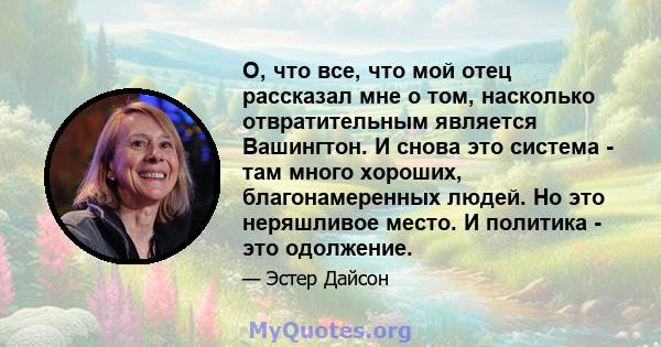 О, что все, что мой отец рассказал мне о том, насколько отвратительным является Вашингтон. И снова это система - там много хороших, благонамеренных людей. Но это неряшливое место. И политика - это одолжение.