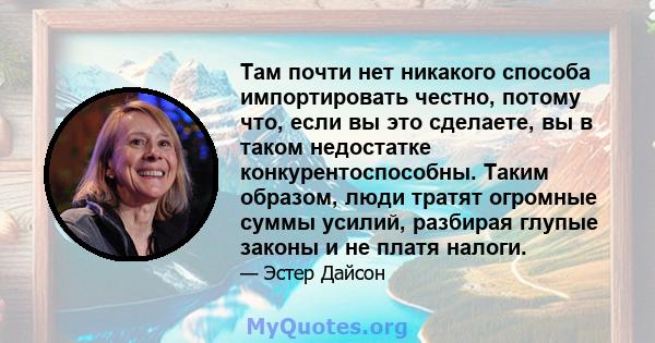 Там почти нет никакого способа импортировать честно, потому что, если вы это сделаете, вы в таком недостатке конкурентоспособны. Таким образом, люди тратят огромные суммы усилий, разбирая глупые законы и не платя налоги.