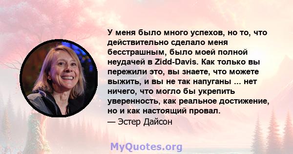 У меня было много успехов, но то, что действительно сделало меня бесстрашным, было моей полной неудачей в Zidd-Davis. Как только вы пережили это, вы знаете, что можете выжить, и вы не так напуганы ... нет ничего, что