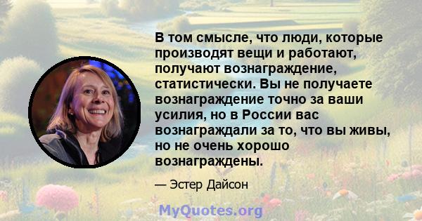 В том смысле, что люди, которые производят вещи и работают, получают вознаграждение, статистически. Вы не получаете вознаграждение точно за ваши усилия, но в России вас вознаграждали за то, что вы живы, но не очень