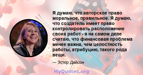 Я думаю, что авторское право моральное, правильное. Я думаю, что создатель имеет право контролировать расположение своих работ - я на самом деле считаю, что финансовая проблема менее важна, чем целостность работы,