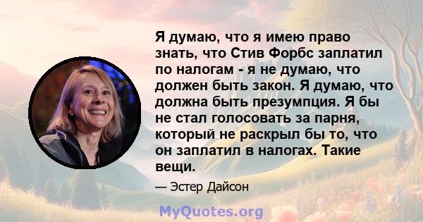 Я думаю, что я имею право знать, что Стив Форбс заплатил по налогам - я не думаю, что должен быть закон. Я думаю, что должна быть презумпция. Я бы не стал голосовать за парня, который не раскрыл бы то, что он заплатил в 