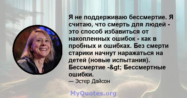 Я не поддерживаю бессмертие. Я считаю, что смерть для людей - это способ избавиться от накопленных ошибок - как в пробных и ошибках. Без смерти старики начнут наражаться на детей (новые испытания). Бессмертие ->