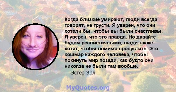 Когда близкие умирают, люди всегда говорят, не грусти. Я уверен, что они хотели бы, чтобы вы были счастливы. Я уверен, что это правда. Но давайте будем реалистичными, люди также хотят, чтобы помимо пропустить. Это