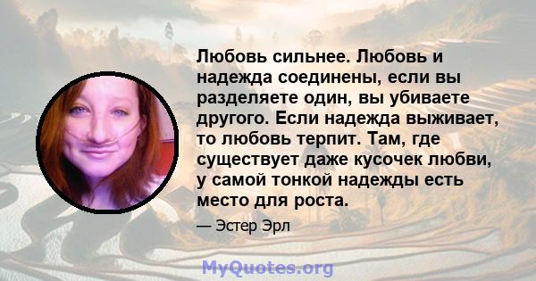 Любовь сильнее. Любовь и надежда соединены, если вы разделяете один, вы убиваете другого. Если надежда выживает, то любовь терпит. Там, где существует даже кусочек любви, у самой тонкой надежды есть место для роста.