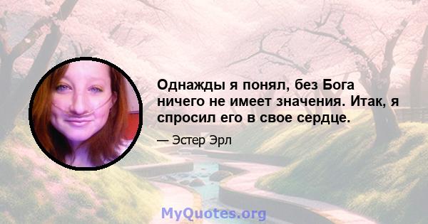 Однажды я понял, без Бога ничего не имеет значения. Итак, я спросил его в свое сердце.