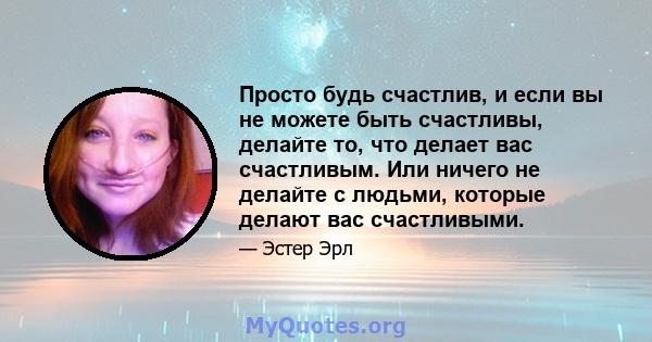 Просто будь счастлив, и если вы не можете быть счастливы, делайте то, что делает вас счастливым. Или ничего не делайте с людьми, которые делают вас счастливыми.