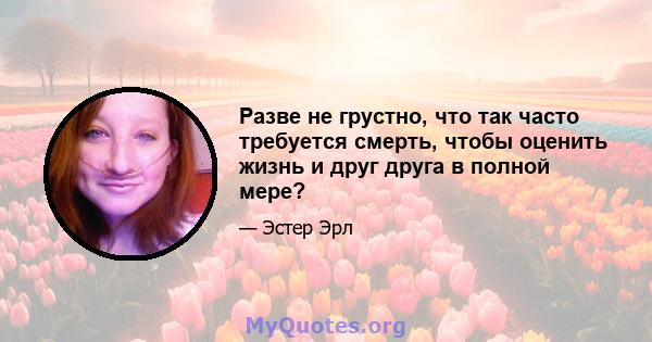 Разве не грустно, что так часто требуется смерть, чтобы оценить жизнь и друг друга в полной мере?