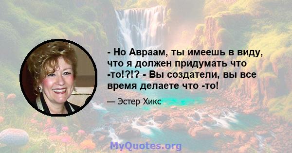 - Но Авраам, ты имеешь в виду, что я должен придумать что -то!?!? - Вы создатели, вы все время делаете что -то!