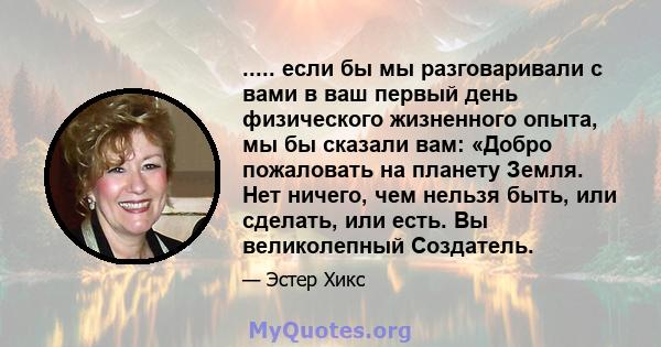 ..... если бы мы разговаривали с вами в ваш первый день физического жизненного опыта, мы бы сказали вам: «Добро пожаловать на планету Земля. Нет ничего, чем нельзя быть, или сделать, или есть. Вы великолепный Создатель.