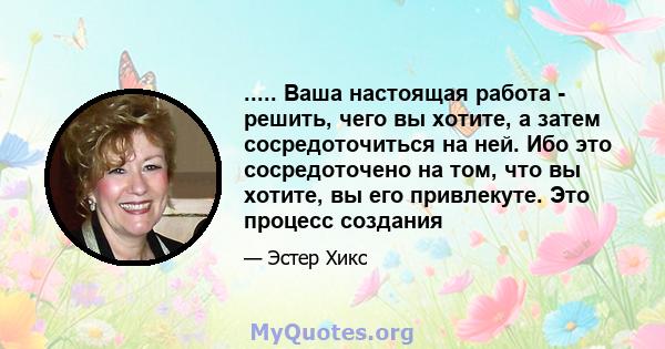 ..... Ваша настоящая работа - решить, чего вы хотите, а затем сосредоточиться на ней. Ибо это сосредоточено на том, что вы хотите, вы его привлекуте. Это процесс создания