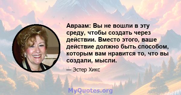 Авраам: Вы не вошли в эту среду, чтобы создать через действии. Вместо этого, ваше действие должно быть способом, которым вам нравится то, что вы создали, мысли.