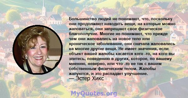 Большинство людей не понимают, что, поскольку они продолжают находить вещи, на которые можно жаловаться, они запрещают свое физическое благополучие. Многие не понимают, что прежде чем они жаловались на новое тело или