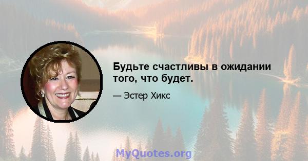 Будьте счастливы в ожидании того, что будет.