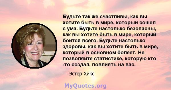 Будьте так же счастливы, как вы хотите быть в мире, который сошел с ума. Будьте настолько безопасны, как вы хотите быть в мире, который боится всего. Будьте настолько здоровы, как вы хотите быть в мире, который в