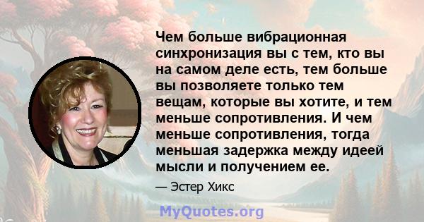 Чем больше вибрационная синхронизация вы с тем, кто вы на самом деле есть, тем больше вы позволяете только тем вещам, которые вы хотите, и тем меньше сопротивления. И чем меньше сопротивления, тогда меньшая задержка