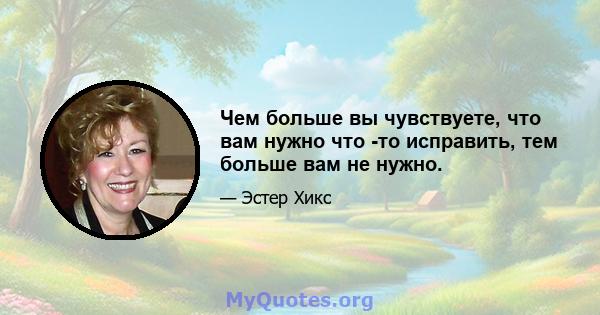 Чем больше вы чувствуете, что вам нужно что -то исправить, тем больше вам не нужно.