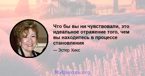 Что бы вы ни чувствовали, это идеальное отражение того, чем вы находитесь в процессе становления