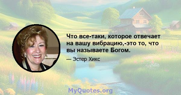 Что все-таки, которое отвечает на вашу вибрацию,-это то, что вы называете Богом.