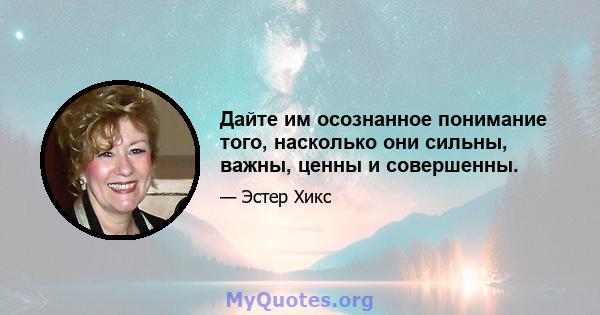 Дайте им осознанное понимание того, насколько они сильны, важны, ценны и совершенны.