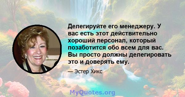 Делегируйте его менеджеру. У вас есть этот действительно хороший персонал, который позаботится обо всем для вас. Вы просто должны делегировать это и доверять ему.