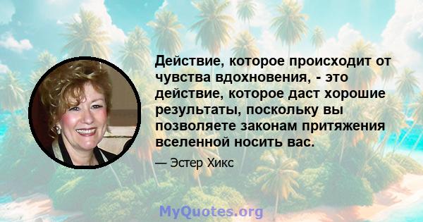 Действие, которое происходит от чувства вдохновения, - это действие, которое даст хорошие результаты, поскольку вы позволяете законам притяжения вселенной носить вас.