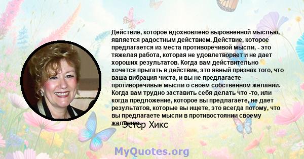 Действие, которое вдохновлено выровненной мыслью, является радостным действием. Действие, которое предлагается из места противоречивой мысли, - это тяжелая работа, которая не удовлетворяет и не дает хороших результатов. 