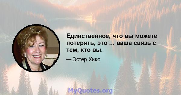 Единственное, что вы можете потерять, это ... ваша связь с тем, кто вы.