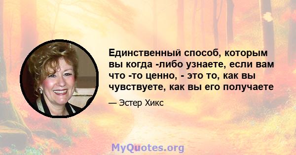 Единственный способ, которым вы когда -либо узнаете, если вам что -то ценно, - это то, как вы чувствуете, как вы его получаете