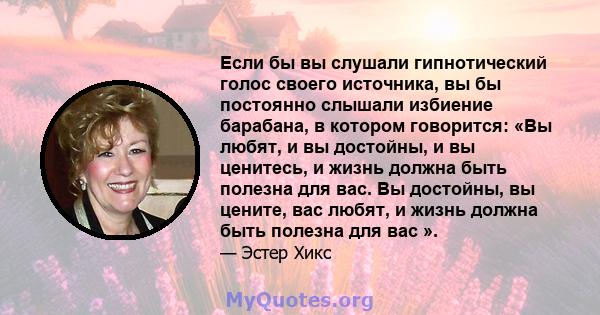 Если бы вы слушали гипнотический голос своего источника, вы бы постоянно слышали избиение барабана, в котором говорится: «Вы любят, и вы достойны, и вы ценитесь, и жизнь должна быть полезна для вас. Вы достойны, вы