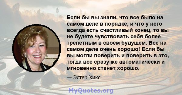 Если бы вы знали, что все было на самом деле в порядке, и что у него всегда есть счастливый конец, то вы не будете чувствовать себя более трепетным в своем будущем. Все на самом деле очень хорошо! Если бы вы могли