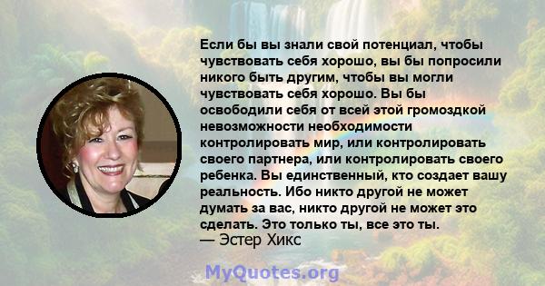 Если бы вы знали свой потенциал, чтобы чувствовать себя хорошо, вы бы попросили никого быть другим, чтобы вы могли чувствовать себя хорошо. Вы бы освободили себя от всей этой громоздкой невозможности необходимости