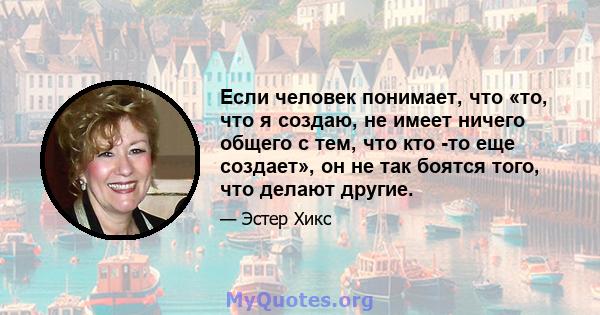 Если человек понимает, что «то, что я создаю, не имеет ничего общего с тем, что кто -то еще создает», он не так боятся того, что делают другие.