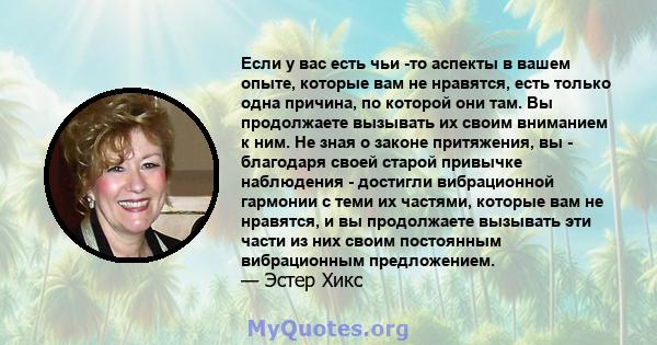 Если у вас есть чьи -то аспекты в вашем опыте, которые вам не нравятся, есть только одна причина, по которой они там. Вы продолжаете вызывать их своим вниманием к ним. Не зная о законе притяжения, вы - благодаря своей