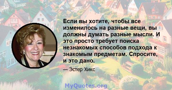 Если вы хотите, чтобы все изменилось на разные вещи, вы должны думать разные мысли. И это просто требует поиска незнакомых способов подхода к знакомым предметам. Спросите, и это дано.