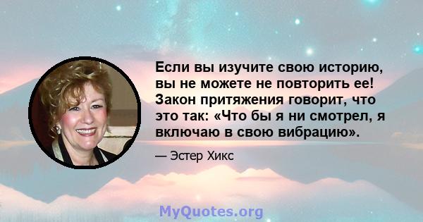 Если вы изучите свою историю, вы не можете не повторить ее! Закон притяжения говорит, что это так: «Что бы я ни смотрел, я включаю в свою вибрацию».