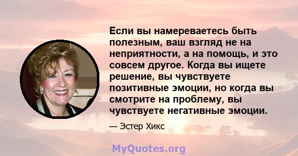 Если вы намереваетесь быть полезным, ваш взгляд не на неприятности, а на помощь, и это совсем другое. Когда вы ищете решение, вы чувствуете позитивные эмоции, но когда вы смотрите на проблему, вы чувствуете негативные