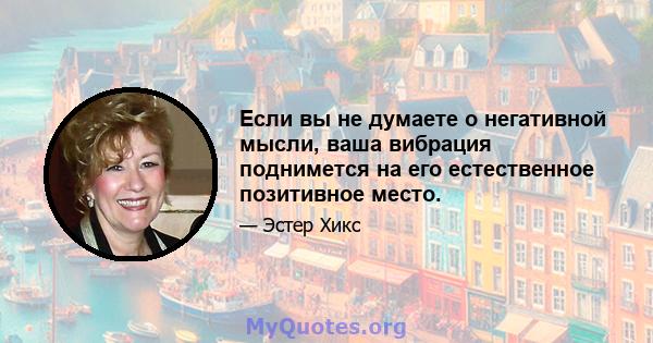 Если вы не думаете о негативной мысли, ваша вибрация поднимется на его естественное позитивное место.