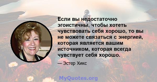 Если вы недостаточно эгоистичны, чтобы хотеть чувствовать себя хорошо, то вы не можете связаться с энергией, которая является вашим источником, которая всегда чувствует себя хорошо.