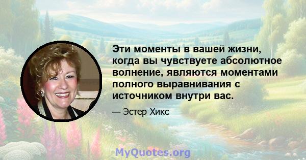 Эти моменты в вашей жизни, когда вы чувствуете абсолютное волнение, являются моментами полного выравнивания с источником внутри вас.