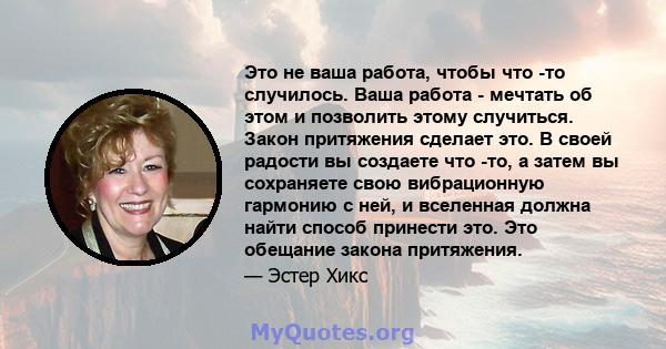 Это не ваша работа, чтобы что -то случилось. Ваша работа - мечтать об этом и позволить этому случиться. Закон притяжения сделает это. В своей радости вы создаете что -то, а затем вы сохраняете свою вибрационную гармонию 