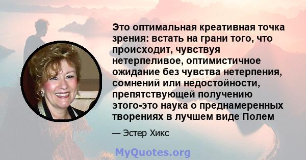 Это оптимальная креативная точка зрения: встать на грани того, что происходит, чувствуя нетерпеливое, оптимистичное ожидание без чувства нетерпения, сомнений или недостойности, препятствующей получению этого-это наука о 