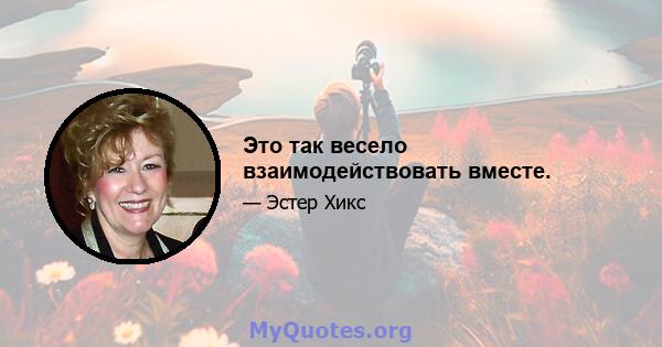 Это так весело взаимодействовать вместе.