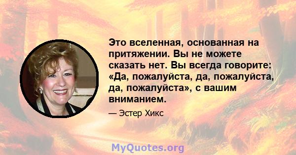 Это вселенная, основанная на притяжении. Вы не можете сказать нет. Вы всегда говорите: «Да, пожалуйста, да, пожалуйста, да, пожалуйста», с вашим вниманием.