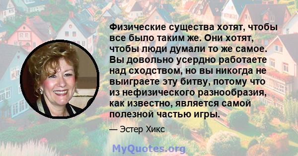 Физические существа хотят, чтобы все было таким же. Они хотят, чтобы люди думали то же самое. Вы довольно усердно работаете над сходством, но вы никогда не выиграете эту битву, потому что из нефизического разнообразия,