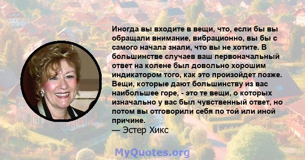 Иногда вы входите в вещи, что, если бы вы обращали внимание, вибрационно, вы бы с самого начала знали, что вы не хотите. В большинстве случаев ваш первоначальный ответ на колене был довольно хорошим индикатором того,