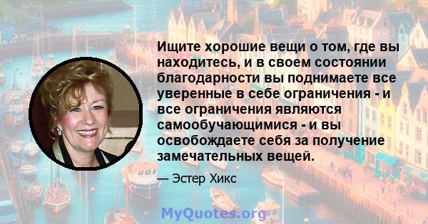 Ищите хорошие вещи о том, где вы находитесь, и в своем состоянии благодарности вы поднимаете все уверенные в себе ограничения - и все ограничения являются самообучающимися - и вы освобождаете себя за получение