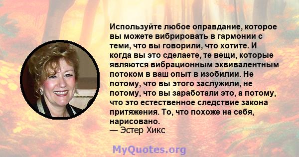 Используйте любое оправдание, которое вы можете вибрировать в гармонии с теми, что вы говорили, что хотите. И когда вы это сделаете, те вещи, которые являются вибрационным эквивалентным потоком в ваш опыт в изобилии. Не 