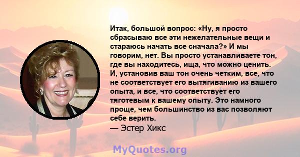 Итак, большой вопрос: «Ну, я просто сбрасываю все эти нежелательные вещи и стараюсь начать все сначала?» И мы говорим, нет. Вы просто устанавливаете тон, где вы находитесь, ища, что можно ценить. И, установив ваш тон