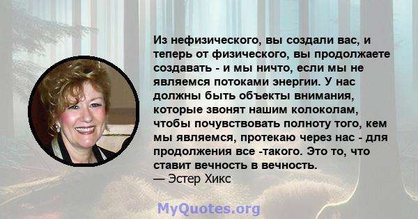 Из нефизического, вы создали вас, и теперь от физического, вы продолжаете создавать - и мы ничто, если мы не являемся потоками энергии. У нас должны быть объекты внимания, которые звонят нашим колоколам, чтобы